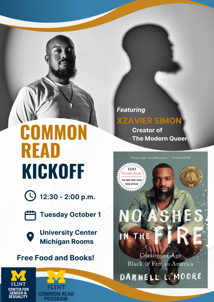 Common read kickoff featuring Xzavier Simon, Creator of The Modern Queer. 12:30-2:00pm, Tuesday October 1, University Center Michigan Rooms. Free Food and Books! UM-Flint Center for Gender and Sexuality, UM-Flint Common Read Program, Photo of the cover of the book No Ashes in the Fire